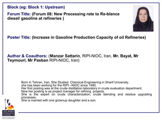 Forum Title: (Forum 08: New Processing rote to Re-blance
diesel/ gasoline at refineries )
Poster Title: (Increase in Gasoline Production Capacity of oil Refineries)
Author & Coauthors: (Manzar Sattarin, RIPI-NIOC, Iran, Mr. Bayat, Mr
Teymouri, Mr Pasban RIPI-NIOC, Iran)
Block (eg: Block 1: Upstream)
Born in Tehran, Iran, She Studied Chemical Engineering in Sharif University.
she has been working for the RIPI –NIOC since 1990.
Her first posting was at the crude distillation laboratory in crude evaluation department.
Now her posting is as project manager for refining projects.
She is the expert on crude characterization, crude blending and residue upgrading
processes.
She is married with one grownup daughter and a son.
 