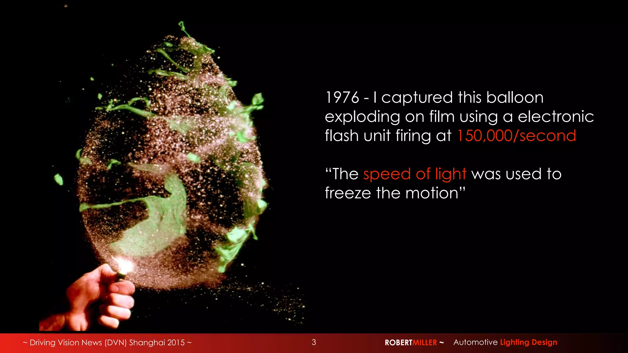 ~ Driving Vision News (DVN) Shanghai 2015 ~ ROBERTMILLER ~ Automotive Lighting Design3
1976 - I captured this balloon
exploding on film using a electronic
flash unit firing at 150,000/second
“The speed of light was used to
freeze the motion”
 