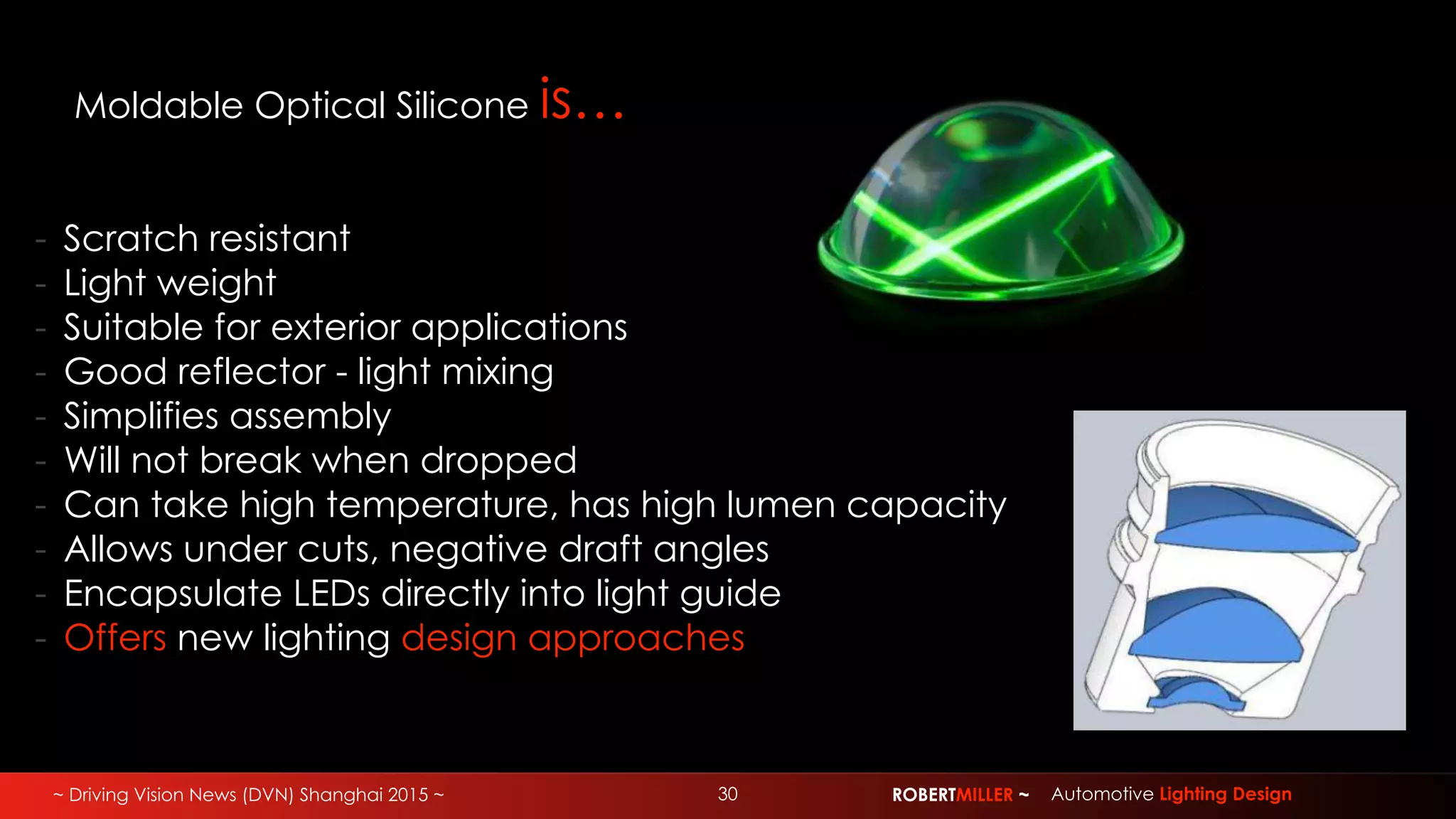 ~ Driving Vision News (DVN) Shanghai 2015 ~ 30 ROBERTMILLER ~ Automotive Lighting Design
Moldable Optical Silicone is…
- Scratch resistant
- Light weight
- Suitable for exterior applications
- Good reflector - light mixing
- Simplifies assembly
- Will not break when dropped
- Can take high temperature, has high lumen capacity
- Allows under cuts, negative draft angles
- Encapsulate LEDs directly into light guide
- Offers new lighting design approaches
 
