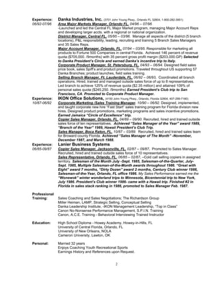 2
Experience: Danka Industries, Inc. (3701 John Young Pkwy., Orlando FL 32804, 1-800-282-3951)
06/92-07/96 Area Major Markets Manager, Orlando FL. 04/96 – 07/96
-Launched and led the Central FL Major Market program, managing Major Account Reps
and developing larger accts. with a regional or national organization.
District Manager, Central FL. 05/95 – 03/96. Manage all aspects of the district (5 branch
locations), P&L responsibility, leading, recruiting and training 5 Branch Sales Managers
and 35 Sales Reps.
Major Account Manager, Orlando, FL. 07/94 – 03/95. Responsible for marketing all
products to Fortune 500 Companies in central Florida. Achieved 146 percent of revenue
quota ($705,000. /9months) with 35 percent gross profit margin ($203,000.GP) Selected
to Danka President’s Circle and earned Danka’s incentive trip to Italy.
Corporate Product Manager, St. Petersburg, FL. 04/93 – 06/94. Designed field sales
price book, sales Spiff’s and product promotions. Traveled throughout US supporting 57
Danka Branches; product launches, field sales training.
Selling Branch Manager, Ft. Lauderdale, FL. 06/92 – 06/93. Coordinated all branch
operations. Hired, trained and managed outside sales force of up to 8 representatives.
Led branch to achieve 125% of revenue quota ($2.35 million) and attained 109% of
personal sales quota ($245,250. /9months) Earned President’s Club trip to San
Francisco, CA. Promoted to Corporate Product Manager.
Experience: IKON Office Solutions, (4150 John Young Pkwy., Orlando, Florida 32804, 407-299-7180)
10/87-06/92 Corporate Marketing /Sales Training Manager. 10/90 – 06/92. Designed, implemented,
and taught corporate new hire “Fast Start” sales training program for Florida division new
hires. Designed product promotions, marketing programs and sales incentive promotions.
Earned Jamaica “Circle of Excellence” trip.
Copier Sales Manager, Orlando, FL. 04/89 – 09/90. Recruited, hired and trained outside
sales force of ten representatives. Achieved “Sales Manager of the Year” award 1989,
“Branch of the Year” 1989, Hawaii President’s Club Trip.
Sales Manager, Boca Raton, FL. 10/87 – 03/89. Recruited, hired and trained sales team
for Broward county Florida. Achieved “Sales Manager of The Month” -November,
December 1987, and March 1988.
Experience: Lanier Business Systems
06/85-09/87 Copier Sales Manager, Jacksonville, FL. 02/87 – 09/87. Promoted to Sales Manager.
Recruited, hired and trained outside sales force of 10 representatives.
Sales Representative, Orlando, FL. 06/85 – 02/87. –Cold call selling copiers in assigned
territory. Salesman of the Month July -Sept. 1985, Salesman-of-the-Quarter, July-
Sept. 1985, Multiple Salesman-of-the-Month awards throughout 1986. “Great with
Eight” award 7 months, “Dirty Dozen” award 2 months, Century Club winner 1986,
Salesman-of-the-Year, Orlando, FL office 1986. My Sales Performance earned me the
“Wonewok” winter wonderland trips to Minnesota, Bicentennial trip to New York,
July 1986. President’s Club winner 1986- came with a Hawaii trip. Finished #2 in
Florida in sales stack ranking in 1986, promoted to Sales Manager Feb. 1987.
Professional
Training: Sales Coaching and Sales Negotiations; The Richardson Group
Miller Heiman, LAMP, Strategic Selling, Conceptual Selling
Danka Leadership Institute, -IKON Management Leadership, “Top in Class”
Canon No-Nonsense Performance Management, S.P.I.N. Training
Canon, A.C.E. Training - Behavioral Interviewing Trained Instructor
Education: High School Diploma - Howey Academy, Howey-in-Hills, FL
University of Central Florida, Orlando, FL
University of New Orleans, NOLA
Cameron University, Lawton, OK
Personal: Married 32 years
Enjoys Coaching Youth Recreational Sports
Earnings History and References upon Request.
 