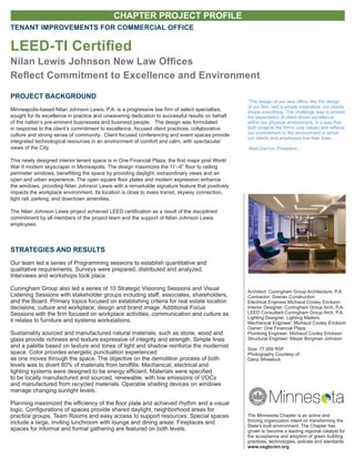 CHAPTER PROJECT PROFILE
The Minnesota Chapter is an active and
thriving organization intent on transforming the
State’s built environment. The Chapter has
grown to become a leading regional catalyst for
the acceptance and adoption of green building
practices, technologies, policies and standards.
www.usgbcmn.org
TENANT IMPROVEMENTS FOR COMMERCIAL OFFICE
LEED-TI Certified
Nilan Lewis Johnson New Law Offices
Reflect Commitment to Excellence and Environment
Architect: Cuningham Group Architecture, P.A.
Contractor: Greiner Construction
Electrical Engineer:Michaud Cooley Erickson
Interior Designer: Cuningham Group Arch, P.A.
LEED Consultant:Cuningham Group Arch, P.A.
Lighting Designer: Lighting Matters
Mechanical Engineer: Michaud Cooley Erickson
Owner: One Financial Plaza
Plumbing Engineer: Michaud Cooley Erickson
Structural Engineer: Meyer Borgman Johnson
Size: 77,059 RSF
Photography Courtesy of:
Dana Wheelock
PROJECT BACKGROUND
Minneapolis-based Nilan Johnson Lewis, P.A. is a progressive law firm of select specialties,
sought for its excellence in practice and unwavering dedication to successful results on behalf
of the nation’s pre-eminent businesses and business people. The design was formulated
in response to the client’s commitment to excellence, focused client practices, collaborative
culture and strong sense of community. Client focused conferencing and event spaces provide
integrated technological resources in an environment of comfort and calm, with spectacular
views of the City.
This newly designed interior tenant space is in One Financial Plaza, the first major post World
War II modern skyscraper in Minneapolis. The design maximizes the 11’–6” floor to ceiling
perimeter windows, benefitting the space by providing daylight, extraordinary views and an
open and urban experience. The open square floor plates and modern expression enhance
the windows, providing Nilan Johnson Lewis with a remarkable signature feature that positively
impacts the workplace environment. Its location is close to mass transit, skyway connection,
light rail, parking, and downtown amenities.
The Nilan Johnson Lewis project achieved LEED certification as a result of the disciplined
commitment by all members of the project team and the support of Nilan Johnson Lewis
employees.
STRATEGIES AND RESULTS
Our team led a series of Programming sessions to establish quantitative and
qualitative requirements. Surveys were prepared, distributed and analyzed.
Interviews and workshops took place.
Cuningham Group also led a series of 10 Strategic Visioning Sessions and Visual
Listening Sessions with stakeholder groups including staff, associates, shareholders,
and the Board. Primary topics focused on establishing criteria for real estate location
decisions; culture and workplace; design and brand image. Additional Focus
Sessions with the firm focused on workplace activities, communication and culture as
it relates to furniture and systems workstations.
Sustainably sourced and manufactured natural materials, such as stone, wood and
glass provide richness and texture expressive of integrity and strength. Simple lines
and a palette based on texture and tones of light and shadow reinforce the modernist
space. Color provides energetic punctuation experienced
as one moves through the space. The objective on the demolition process of both
levels was to divert 80% of materials from landfills. Mechanical, electrical and
lighting systems were designed to be energy efficient. Materials were specified
to be locally manufactured and sourced, renewable, with low emissions of VOCs
and manufactured from recycled materials. Operable shading devices on windows
manage changing sunlight levels.
Planning maximized the efficiency of the floor plate and achieved rhythm and a visual
logic. Configurations of spaces provide shared daylight, neighborhood areas for
practice groups, Team Rooms and easy access to support resources. Special spaces
include a large, inviting lunchroom with lounge and dining areas. Fireplaces and
spaces for informal and formal gathering are featured on both levels.
“The design of our new office, like the design
of our firm, had a simple imperative: our clients
shape everything. The challenge was to embed
the expectation of client-driven excellence
within our physical environment, in a way that
both projects the firm’s core values and reflects
our commitment to the environment in which
our clients and employees live their lives.
-Matt Damon, President
 