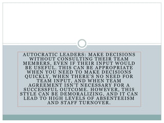 AUTOCRATIC LEADERS: MAKE DECISIONS
WITHOUT CONSULTING THEIR TEAM
MEMBERS, EVEN IF THEIR INPUT WOULD
BE USEFUL. THIS CAN BE APPROPRIATE
WHEN YOU NEED TO MAKE DECISIONS
QUICKLY, WHEN THERE'S NO NEED FOR
TEAM INPUT, AND WHEN TEAM
AGREEMENT ISN'T NECESSARY FOR A
SUCCESSFUL OUTCOME. HOWEVER, THIS
STYLE CAN BE DEMORALIZING, AND IT CAN
LEAD TO HIGH LEVELS OF ABSENTEEISM
AND STAFF TURNOVER.
 