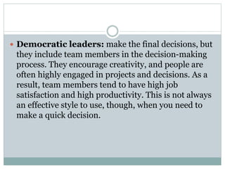  Democratic leaders: make the final decisions, but
they include team members in the decision-making
process. They encourage creativity, and people are
often highly engaged in projects and decisions. As a
result, team members tend to have high job
satisfaction and high productivity. This is not always
an effective style to use, though, when you need to
make a quick decision.
 