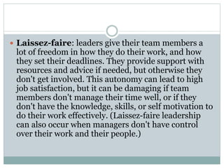  Laissez-faire: leaders give their team members a
lot of freedom in how they do their work, and how
they set their deadlines. They provide support with
resources and advice if needed, but otherwise they
don't get involved. This autonomy can lead to high
job satisfaction, but it can be damaging if team
members don't manage their time well, or if they
don't have the knowledge, skills, or self motivation to
do their work effectively. (Laissez-faire leadership
can also occur when managers don't have control
over their work and their people.)
 