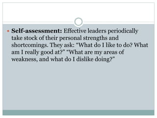  Self-assessment: Effective leaders periodically
take stock of their personal strengths and
shortcomings. They ask: “What do I like to do? What
am I really good at?” “What are my areas of
weakness, and what do I dislike doing?”
 