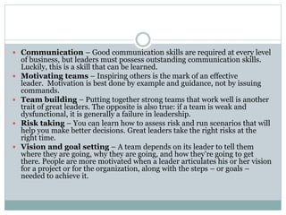  Communication – Good communication skills are required at every level
of business, but leaders must possess outstanding communication skills.
Luckily, this is a skill that can be learned.
 Motivating teams – Inspiring others is the mark of an effective
leader. Motivation is best done by example and guidance, not by issuing
commands.
 Team building – Putting together strong teams that work well is another
trait of great leaders. The opposite is also true: if a team is weak and
dysfunctional, it is generally a failure in leadership.
 Risk taking – You can learn how to assess risk and run scenarios that will
help you make better decisions. Great leaders take the right risks at the
right time.
 Vision and goal setting – A team depends on its leader to tell them
where they are going, why they are going, and how they’re going to get
there. People are more motivated when a leader articulates his or her vision
for a project or for the organization, along with the steps – or goals –
needed to achieve it.
 