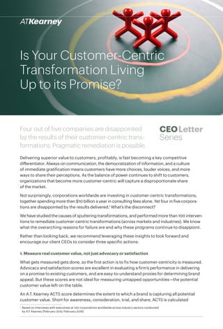 Four out of five companies are disappointed
by the results of their customer-centric trans-
formations. Pragmatic remediation is possible.
Delivering superior value to customers, profitably, is fast becoming a key competitive
differentiator. Always-on communication, the democratization of information, and a culture
of immediate gratification means customers have more choices, louder voices, and more
ways to share their perceptions. As the balance of power continues to shift to customers,
organizations that become more customer-centric will capture a disproportionate share
of the market.
Not surprisingly, corporations worldwide are investing in customer-centric transformations,
together spending more than $10 billion a year in consulting fees alone. Yet four in five corpora-
tions are disappointed by the results delivered.1
What’s the disconnect?
We have studied the causes of sputtering transformations, and performed more than 100 interven-
tions to remediate customer-centric transformations (across markets and industries). We know
what the overarching reasons for failure are and why these programs continue to disappoint.
Rather than looking back, we recommend leveraging these insights to look forward and
encourage our client CEOs to consider three specific actions:
1. Measure real customer value, not just advocacy or satisfaction
What gets measured gets done, so the first action is to fix how customer-centricity is measured.
Advocacy and satisfaction scores are excellent in evaluating a firm’s performance in delivering
on a promise to existing customers, and are easy-to-understand proxies for determining brand
appeal. But these scores are not ideal for measuring untapped opportunities—the potential
customer value left on the table.
An A.T. Kearney ACTS score determines the extent to which a brand is capturing all potential
customer value. Short for awareness, consideration, trial, and share, ACTS is calculated
CEOLetter
Series
Is Your Customer-Centric
Transformation Living
Up to its Promise?
1
	 Based on interviews with executives at 100 corporations worldwide across industry sectors conducted
by A.T. Kearney (February 2015–February 2016)
 