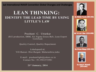 Prashant C. Uttarkar
(B.E production, DBM, Six Sigma Green Belt, Lean Expert
Certified)
Quality Control, Quality Department
LohaIspaatLtd,
Vill-Ransai. Dist-Raigad, Maharashtra,india
E-mail: prashantlight@yahoo.co.in
Contact No: +91-9921572981
21st January, 2014
LEAN THINKING:
IDENTIFY THE LEAD TIME BY USING
LITTLE’S LAW
1st International INAAR Convention Global Changes and Challenges
 