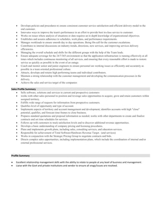  Develops policies and procedures to ensure consistent customer service satisfaction and efficient delivery model to the
end customer.
 Innovates ways to improve the team's performance in an effort to provide best in-class service to customer.
 Works on issues where analysis of situations or data requires an in depth knowledge of organizational objectives.
 Establishes and assures adherence to schedules, work plans, and performance requirements.
 Manages workloads to ensure smooth day to day operations. Being On-call for the customer escalations.
 Contributes to internal discussions on industry trends, directions, new services, and improving services delivery
efficiencies.
 Managing the overall schedule and shifts for the different groups with the help of the Team leads.
 Ensure adequate coverage for the 24/7/365 environment so that the application infrastructure is running effectively at all
times which includes continuous monitoring of all services, and ensuring that every reasonable effort is made to restore
service as quickly as possible in the event of an outage.
 Coach and mentor senior and junior engineers to ensure personnel are working issues as efficiently and accurately as
possible in a team oriented professional culture.
 Attracts, develops and retains high performing teams and individual contributors.
 Maintain a strong relationship with the customer management and developing the communication processes in the
delivery.
 Achieve the sales and service target of the companies
Sales Profile Summary
 Sells software, solutions and services to current and prospective customers
 works with other sales personnel to position and leverage sales opportunities to acquire, grow and retain customers within
assigned territory.
 Fulfills wide range of requests for information from prospective customers.
 Qualifies level of opportunity and type of account.
 Implements aspects of territory and account management and development; identifies accounts with high "close"
potential, qualifies, and forecast time frames to close business.
 Prepares standard quotations and proposal information as needed; works with other departments to create and finalize
contracts and set time schedules for services.
 Follows up with customers to track satisfaction levels and to discover additional revenue opportunities.
 Develops a basic understanding of company pricing and licensing procedures.
 Plans and implements growth plans, including sales, consulting services, and education services.
 Responsible for achievement of Total Software/Hardware Revenue Target. (and services)
 Works in conjunction with the Strategic Pricing Group to negotiate contracts and bids.
 Directs complex sales opportunities, including implementation plans, which include the coordination of internal and/or
external professional services.
Profile Summary
 Excellent relationship management skills with the ability to relate to people at any level of business and management
 Liaise with the Govt and private institutions and vendor to ensure all snags/issues are resolved.
 