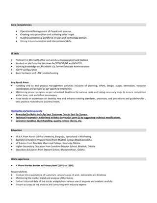 Core Competencies
 Operational Management of People and process.
 Creating sales promotion and achieving sales target
 Building competency workforce in sales and technology domain.
 Strong in communication and interpersonal skills.
IT Skills
 Proficient in Microsoft office suit word,excel,powerpoint and Outlook
 Worked on platform like Windows 9x/2000/XP/NT and MS-DOS,
 Working knowledge on ,Microsoft SQL Server Database Administration
 TCP/IP configuration
 Basic hardware and LAN troubleshooting
Key Result Areas
 Handling end to end project management activities inclusive of planning, effort, design, scope, estimation, resource
coordination and delivery as per specified timeframes
 Monitoring project progress as per scheduled deadlines for various tasks and taking necessary steps to ensure completion
within time, cost and effort parameters
 Have hands on experience on develop new and enhance existing standards, processes, and procedures and guidelines for ,
best practice research and business needs.
Highlights and Achievements
 Rewarded by Nokia India for best Customer Care in East for 3 years.
 Technical Parameters Redefined at Nokia Service (at Level 2) by suggesting technical modifications.
 Customer handling, team handling, quality control checks, etc.
Education
 M.B.A. from North Odisha University, Baripada, Specialized in Marketing.
 Bachelor of Science (Physics Hons) from Bhadrak College,Bhadrak,Odisha
 +2 Science from Rourkela Municipal College, Rourkela, Odisha.
 Higher Secondary Education from Sunshine Mission School, Bhadrak, Odisha.
 Secondary Education from Stewart School, Bhubaneshwar, Odisha.
Work experience
 A Share Market Broker at Primary level (1991 to 1994).
Responsibilities
 Involved into expectations of customers around scope of work, deliverable and timelines
 Monitoring the market trend and analysis of the stocks
 Gather historical data of the stocks analysisfrom various search engines and analyze carefully
 Ensure accuracy of the analysis and consulting with industry experts
 