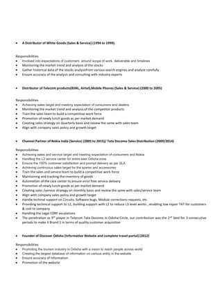  A Distributor of White Goods (Sales & Service) (1994 to 1999).
Responsibilities
 Involved into expectations of customers around scope of work, deliverable and timelines
 Monitoring the market trend and analysis of the stocks
 Gather historical data of the stocks analysisfrom various search engines and analyze carefully
 Ensure accuracy of the analysis and consulting with industry experts
 Distributor of Telecom products(BSNL, Airtel),Mobile Phones (Sales & Service) (2000 to 2005)
Responsibilities
 Achieving sales target and meeting expectation of consumers and dealers
 Monitoring the market trend and analysis of the competitor products
 Train the sales team to build a competitive work force
 Promotion of newly lunch goods as per market demand
 Creating sales strategy on Quarterly basis and review the same with sales team
 Align with company sales policy and growth target
 Channel Partner of Nokia India (Service) (2005 to 2015)/ Tata Docomo Sales Distribution (2009/2014)
Responsibilities
 Achieving sales and service target and meeting expectation of consumers and Nokia
 Handling the L2 service center for entire east Odisha zone
 Ensure the 100% customer satisfaction and prompt delivery as per SLA
 Achieving continuous sales target for the spares and accessories
 Train the sales and service team to build a competitive work force
 Maintaining and tracking the inventory of goods
 Automation of the care center to ensure error free service delivery
 Promotion of newly lunch goods as per market demand
 Creating sales /service strategy on monthly basis and review the same with sales/service team
 Align with company sales policy and growth target
 Handle techinal support on Circuits, Software bugs, Module corrections requests, etc
 Providing technical support to L2, building support with L2 to reduce L3 level works , enabling low repair TAT for customers
& cost to company
 Handling the Legal CDRF escalations
 The penetration as 9th
player in Telecom Tata Docomo in Odisha Circle, our contribution was the 2nd
best for 3 consecutive
periods to make it Brand 1 in terms of quality customer acquisition
 Founder of Discover Odisha (Informative Website and complete travel portal) (2012)
Responsibilities
 Promoting the tourism industry in Odisha with a vision to reach people across world
 Creating the largest database of information on various entity in the website
 Ensure accuracy of information
 Promotion of the website
 