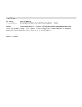 Personal Details
Date of Birth: 25th February 1974
Permanent Address: SRINIWAS, EREIN, PO-CHARAMPA, DIST-BHADRAK, ODISHA – 756101
Interests: Organizing Plantations (37 Programme undertaken with around 50,000 saplings planted), also
initiated INDIA TREE DAY every 07th
of July and Blood Donation camps at leisure with a dedicated web portal database
(www.savelife.discoverodisha.in) of volunteer Blood Donors for needed Recipients
Reference: On request
 