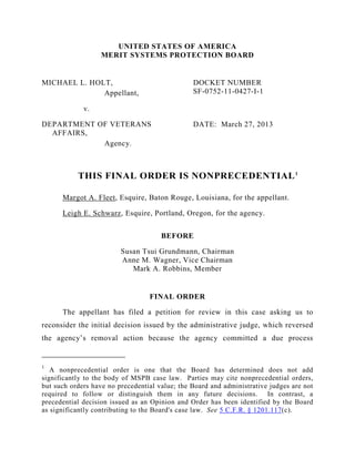 UNITED STATES OF AMERICA
MERIT SYSTEMS PROTECTION BOARD
MICHAEL L. HOLT,
Appellant,
v.
DEPARTMENT OF VETERANS
AFFAIRS,
Agency.
DOCKET NUMBER
SF-0752-11-0427-I-1
DATE: March 27, 2013
THIS FINAL ORDER IS NONPRECEDENTIAL1
Margot A. Fleet, Esquire, Baton Rouge, Louisiana, for the appellant.
Leigh E. Schwarz, Esquire, Portland, Oregon, for the agency.
BEFORE
Susan Tsui Grundmann, Chairman
Anne M. Wagner, Vice Chairman
Mark A. Robbins, Member
FINAL ORDER
The appellant has filed a petition for review in this case asking us to
reconsider the initial decision issued by the administrative judge, which reversed
the agency’s removal action because the agency committed a due process
1
A nonprecedential order is one that the Board has determined does not add
significantly to the body of MSPB case law. Parties may cite nonprecedential orders,
but such orders have no precedential value; the Board and administrative judges are not
required to follow or distinguish them in any future decisions. In contrast, a
precedential decision issued as an Opinion and Order has been identified by the Board
as significantly contributing to the Board's case law. See 5 C.F.R. § 1201.117(c).
 