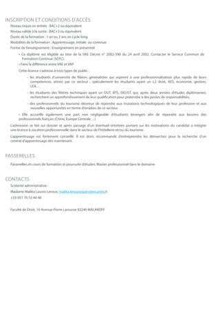INSCRIPTION ET CONDITIONS D’ACCÈS
Niveau requis en entrée : BAC+2 ou équivalent
Niveau validé à la sortie : BAC+3 ou équivalent
Durée de la formation : 1 an ou 2 ans en cycle long
Modalités de la formation : Apprentissage, initiale ou continue
Forme de l’enseignement : Enseignement en présentiel
• Ce diplôme est éligible au titre de la VAE Décret n° 2002-590 du 24 avril 2002. Contacter le Service Commun de
Formation Continue (SCFC).
• Faire la différence entre VAE et VAP
Cette licence s’adresse à trois types de public :
- les étudiants d’université de filières généralistes qui aspirent à une professionnalisation plus rapide de leurs
compétences, attirés par ce secteur ; spécialement les étudiants ayant un L2 droit, AES, économie, gestion,
LEA…
- les étudiants des filières techniques ayant un DUT, BTS, DEUST, qui, après deux années d’études diplômantes,
recherchent un approfondissement de leur qualification pour prétendre à des postes de responsabilités;
- des professionnels du tourisme désireux de répondre aux mutations technologiques de leur profession et aux
nouvelles opportunités en terme d’emplois de ce secteur.
• Elle accueille également une part non négligeable d’étudiants étrangers afin de répondre aux besoins des
professionnels français (Chine, Europe Centrale…).
L’admission se fait sur dossier et après passage d’un éventuel entretien portant sur les motivations du candidat à intégrer
une licence à vocation professionnelle dans le secteur de l’hôtellerie et/ou du tourisme.
L’apprentissage est fortement conseillé. Il est donc recommandé d’entreprendre les démarches pour la recherche d’un
contrat d’apprentissage dès maintenant.
PASSERELLES
Passerelles en cours de formation et poursuite d’études; Master professionnel dans le domaine
CONTACTS
Scolarité administrative :
Madame Malika Lounis-Leroux; malika.leroux@parisdescartes.fr
+33 (0)1 76 53 44 46
Faculté de Droit, 10 Avenue Pierre Larousse 92240 MALAKOFF
 