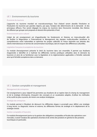 UE 1 Environnement du tourisme
économie du tourisme
L’approche du tourisme mondial est macroéconomique. Tout d’abord seront abordés l’évolution et
l’évaluation du tourisme par grandes régions, par pays, l’analyse des déterminants de la demande et des
principaux offreurs. Puis seront dégagés les enjeux du tourisme dans l’économie mondiale. Des thèmes
de réflexion par groupe sont proposés et doivent être présentés à l’oral.
Environnement socio-culturel
L’objet de cet enseignement est d’appréhender les fondements et théories en Interculturalité afin
de faciliter la Négociation à l’international; le Management des équipes multiculturelles (améliorer la
compréhension entre nationalités et optimiser les projets collectifs) et mieux répondre aux attentes des
clients internationaux en termes de consommation touristique, dans le respect des différences culturelles.
Législation française et européenne du tourisme :
Ce module d’enseignement présente le droit du tourisme dans son ensemble. Il permet aux étudiants
d’apprendre à identifier et à maîtriser les différentes normes juridiques utilisables dans le domaine du
tourisme et ainsi de se familiariser avec la législation et la réglementation applicables à l’échelle nationale
ainsi qu’à l’échelle européenne dans ce domaine.
UE 2 Gestion comptable et management
Management des entreprises
Cet enseignement a pour objectif de permettre aux étudiants de se repérer dans le champ du management
et de la stratégie d’entreprise, d’acquérir des concepts et un vocabulaire adaptés, d’utiliser les méthodes
et les outils les plus courants, de mener une analyse stratégique.
Stratégie des entreprises
Ce module permet à l’étudiant de découvrir les différentes étapes à accomplir pour définir une stratégie
à long terme. Le diagnostic interne et externe, les différentes formes de stratégie et le déploiement de la
stratégie choisie.
Gestion comptable et financière
Ce module d’enseignement porte sur la gestion des obligations comptables et fiscales des opérations com-
merciales, à savoir l’analyse des opérations d’achats et de ventes des produits en général et des produits
touristiques en particulier.
 
