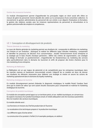 Marketing de fidélisation
La fidélisation est un axe majeur de pérennité et de compétitivité pour les entreprises touristiques dans
les marchés matures et hautement concurrentiels actuels. L’objectif de ce module est donc de donner
aux étudiants les éléments nécessaires pour élaborer une stratégie et mettre en œuvre les actions de
marketing opérationnel dans le domaine du loyalty marketing.
Marketing stratégique du tourisme
Ce module d’enseignement permet d’aborder le diagnostic stratégique, le modèle Pestel, l’analyse Swot
ainsi que la chaîne de valeur qui sont autant d’outils nécessaires pour comprendre et maîtriser le marketing
stratégique du tourisme.
Conception de produits touristiques
Ce module de conception prend appui sur un territoire précis, et ses réalités touristiques, en cernant tous
les aspects nouveaux d’un produit touristique actuel, en totale adéquation avec les nouveaux paramètres
liés à la mutation des secteurs touristiques.
Ce module aborde aussi :
• Les fonctions et missions du Chef de produit dans le Tourisme
• Le vocabulaire et les techniques propres à la production touristique
• Les différents types d’achat aérien
• La construction d’un produit à forfait (3 à 4 exemples pratiques, en ateliers)
UE 3 Conception et développement de produits
Théorie Générale du marketing
Le cours de théorie générale du marketing permet aux étudiants de : comprendre la définition du marketing,
son histoire et son évolution ; distinguer et réaliser les différents types d’études marketing ; comprendre
et identifier les processus de décision d’un consommateur ; étudier l’environnement d’une entreprise et
sa stratégie par le biais d’outils d’analyse pertinents ; définir des critères de segmentation, une stratégie
de ciblage et formuler un positionnement ; d’appréhender les fondamentaux du marketing des services
(plus particulièrement dans le domaine du tourisme) et enfin de proposer des leviers d’actions pour le
mix-marketing d’une entreprise.
Gestion des ressources humaines
Ce module d’enseignement permet d’appréhender les principales règles en droit social afin d’être en
mesure de gérer du personnel. Seront abordés des volets sur la connaissance d’une convention collective ; le
recrutement; la gestion administrative du personnel (de son entrée à son départ); l’évaluation; la formation;
la gestion des relations sociales avec les instances représentatives du personnel; la rémunération et la
gestion prévisionnelle des emplois et compétences.
 