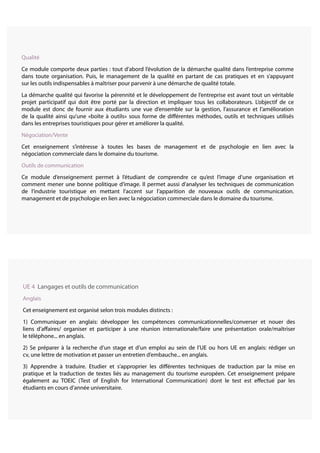 UE 4 Langages et outils de communication
Anglais
Cet enseignement est organisé selon trois modules distincts :
1) Communiquer en anglais: développer les compétences communicationnelles/converser et nouer des
liens d’affaires/ organiser et participer à une réunion internationale/faire une présentation orale/maîtriser
le téléphone... en anglais.
2) Se préparer à la recherche d’un stage et d’un emploi au sein de l’UE ou hors UE en anglais: rédiger un
cv, une lettre de motivation et passer un entretien d’embauche... en anglais.
3) Apprendre à traduire. Etudier et s’approprier les différentes techniques de traduction par la mise en
pratique et la traduction de textes liés au management du tourisme européen. Cet enseignement prépare
également au TOEIC (Test of English for International Communication) dont le test est effectué par les
étudiants en cours d’année universitaire.
Qualité
Ce module comporte deux parties : tout d’abord l’évolution de la démarche qualité dans l’entreprise comme
dans toute organisation. Puis, le management de la qualité en partant de cas pratiques et en s’appuyant
sur les outils indispensables à maîtriser pour parvenir à une démarche de qualité totale.
La démarche qualité qui favorise la pérennité et le développement de l’entreprise est avant tout un véritable
projet participatif qui doit être porté par la direction et impliquer tous les collaborateurs. L’objectif de ce
module est donc de fournir aux étudiants une vue d’ensemble sur la gestion, l’assurance et l’amélioration
de la qualité ainsi qu’une «boîte à outils» sous forme de différentes méthodes, outils et techniques utilisés
dans les entreprises touristiques pour gérer et améliorer la qualité.
Négociation/Vente
Cet enseignement s’intéresse à toutes les bases de management et de psychologie en lien avec la
négociation commerciale dans le domaine du tourisme.
Outils de communication
Ce module d’enseignement permet à l’étudiant de comprendre ce qu’est l’image d’une organisation et
comment mener une bonne politique d’image. Il permet aussi d’analyser les techniques de communication
de l’industrie touristique en mettant l’accent sur l’apparition de nouveaux outils de communication.
management et de psychologie en lien avec la négociation commerciale dans le domaine du tourisme.
 