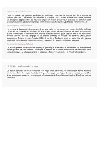 Communication professionnelle
Dans un monde en constante évolution, les méthodes classiques de construction de la marque ne
suffisent plus avec l’avènement des nouvelles technologies. D’où l’intérêt de bien comprendre comment
les entreprises appréhendent de nouveaux enjeux en faisant évoluer leurs stratégies de communication
avec leurs outils intégrés dans leur plan de communication (relations presse, publiques, événementiel,…).
Technologies de communication
Le tourisme à l’heure actuelle représente le secteur leader du e-commerce en termes de chiffre d’affaires.
Le défi est de proposer des solutions de plus en plus fiables au consommateur. Le cours de multimédia
et des technologies de communication explore plusieurs solutions pour créer un site et les applications
mobiles : Coder avec le langage au site Internet (HTML5) ou intégrer des solutions CMS (Content
Management System) prêtes à l’emploi. L’objectif est de se familiariser avec ses outils pour être capable
de parler le même langage entre professionnels et apporter des solutions techniques adaptées.
Évènementiel (tourisme d’affaires)
Ce module permet une connaissance, quoique synthétique, assez étendue du domaine de l’évènementiel
par l’acquisition de connaissances théoriques et d’études sur le terrain professionnel, par le biais de deux
visites techniques : le palais des congrès et le secteur « affaires/évènementiel » de l’hôtel Pullman Bercy.
UE 5 Projet tutoré (mémoire) et stage
Ce module concerne ensuite la réalisation d’un projet tutoré (mémoire) sur une question d’ordre théorique
en lien avec le ou les stages effectués, ainsi que d’un rapport de stages. Ces deux exercices donnent lieu
à une soutenance, devant un jury composé d’enseignants et de professionnels, qui se déroule au mois de
septembre.
 