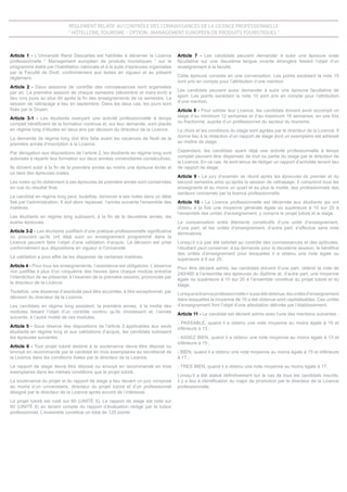 Article 1 - L’Université René Descartes est habilitée à décerner la Licence
professionnelle “ Management européen de produits touristiques ” sur le
programme établi par l’habilitation nationale et à la suite d’épreuves organisées
par la Faculté de Droit, conformément aux textes en vigueur et au présent
règlement.
Article 2 - Deux sessions de contrôle des connaissances sont organisées
par an. La première session de chaque semestre (décembre et mars-avril) a
lieu cinq jours au plus tôt après la fin des enseignements de ce semestre. La
session de rattrapage a lieu en septembre. Dans les deux cas, les jours sont
fixés par le Doyen.
Article 3-1 - Les étudiants exerçant une activité professionnelle à temps
complet bénéficient de la formation continue et, sur leur demande, sont placés
en régime long d’études en deux ans par décision du directeur de la Licence.
La demande de régime long doit être faite avant les vacances de Noël de la
première année d’inscription à la Licence.
Par dérogation aux dispositions de l’article 2, les étudiants en régime long sont
autorisés à répartir leur formation sur deux années universitaires consécutives.
Ils doivent subir à la fin de la première année au moins une épreuve écrite et
un tiers des épreuves orales.
Les notes qu’ils obtiennent à ces épreuves de première année sont conservées
en vue du résultat final.
Le candidat en régime long peut, toutefois, renoncer à ses notes dans un délai
fixé par l’administration. Il doit alors repasser, l’année suivante l’ensemble des
matières.
Les étudiants en régime long subissent, à la fin de la deuxième année, les
autres épreuves.
Article 3-2 - Les étudiants justifiant d’une pratique professionnelle significative
ou prouvant qu’ils ont déjà suivi un enseignement programmé dans la
Licence peuvent faire l’objet d’une validation d’acquis. La décision est prise
conformément aux dispositions en vigueur à l’Université.
La validation a pour effet de les dispenser de certaines matières.
Article 4 - Pour tous les enseignements, l’assistance est obligatoire. L’absence
non justifiée à plus d’un cinquième des heures dans chaque module entraîne
l’interdiction de se présenter à l’examen de la première session, prononcée par
le directeur de la Licence.
Toutefois, une dispense d’assiduité peut être accordée, à titre exceptionnel, par
décision du directeur de la Licence.
Les candidats en régime long assistent, la première année, à la moitié des
modules faisant l’objet d’un contrôle continu qu’ils choisissent et, l’année
suivante, à l’autre moitié de ces modules.
Article 5 - Sous réserve des dispositions de l’article 3 applicables aux seuls
étudiants en régime long et aux validations d’acquis, les candidats subissent
les épreuves suivantes :
Article 6 - Tout projet tutoré destiné à la soutenance devra être déposé ou
envoyé en recommandé par le candidat en trois exemplaires au secrétariat de
la Licence dans les conditions fixées par le directeur de la Licence.
Le rapport de stage devra être déposé ou envoyé en recommandé en trois
exemplaires dans les mêmes conditions que le projet tutoré.
La soutenance du projet et du rapport de stage a lieu devant un jury composé
au moins d’un universitaire, directeur du projet tutoré et d’un professionnel
désigné par le directeur de la Licence après accord de l’intéressé.
Le projet tutoré est noté sur 60 (UNITÉ 5). Le rapport de stage est noté sur
60 (UNITÉ 6) en tenant compte du rapport d’évaluation rédigé par le tuteur
professionnel. L’ensemble constitue un total de 120 points.
Article 7 - Les candidats peuvent demander à subir une épreuve orale
facultative sur une deuxième langue vivante étrangère faisant l’objet d’un
enseignement à la faculté.
Cette épreuve consiste en une conversation. Les points excédant la note 10
sont pris en compte pour l’attribution d’une mention.
Les candidats peuvent aussi demander à subir une épreuve facultative de
sport. Les points excédant la note 10 sont pris en compte pour l’attribution
d’une mention.
Article 8 - Pour valider leur Licence, les candidats doivent avoir accompli un
stage d’au minimum 12 semaines et d’au maximum 16 semaines, en une fois
ou fractionné, auprès d’un professionnel du secteur du tourisme.
Le choix et les conditions du stage sont agréés par le directeur de la Licence. Il
donne lieu à la rédaction d’un rapport de stage dont un exemplaire est adressé
au maître de stage.
Cependant, les candidats ayant déjà une activité professionnelle à temps
complet peuvent être dispensés de tout ou partie du stage par le directeur de
la Licence. En ce cas, ils sont tenus de rédiger un rapport d’activités tenant lieu
de rapport de stage.
Article 9 - Le jury d’examen se réunit après les épreuves du premier et du
second semestre ainsi qu’après la session de rattrapage. Il comprend tous les
enseignants et au moins un quart et au plus la moitié, des professionnels des
secteurs concernés par la licence professionnelle.
Article 10 - La Licence professionnelle est décernée aux étudiants qui ont
obtenu à la fois une moyenne générale égale ou supérieure à 10 sur 20 à
l’ensemble des unités d’enseignement, y compris le projet tutoré et le stage.
La compensation entre éléments constitutifs d’une unité d’enseignement,
d’une part, et les unités d’enseignement, d’autre part, s’effectue sans note
éliminatoire.
Lorsqu’il n’a pas été satisfait au contrôle des connaissances et des aptitudes,
l’étudiant peut conserver, à sa demande pour la deuxième session, le bénéfice
des unités d’enseignement pour lesquelles il a obtenu une note égale ou
supérieure à 8 sur 20.
Pour être déclaré admis, les candidats doivent d’une part, obtenir la note de
240/480 à l’ensemble des épreuves du diplôme et, d’autre part, une moyenne
égale ou supérieure à 10 sur 20 à l’ensemble constitué du projet tutoré et du
stage.
Lorsquelalicenceprofessionnellen’apasétéobtenue,lesunitésd’enseignement
dans lesquelles la moyenne de 10 a été obtenue sont capitalisables. Ces unités
d’enseignement font l’objet d’une attestation délivrée par l’établissement.
Article 11 - Le candidat est déclaré admis avec l’une des mentions suivantes :
- PASSABLE, quand il a obtenu une note moyenne au moins égale à 10 et
inférieure à 13 ;
- ASSEZ BIEN, quand il a obtenu une note moyenne au moins égale à 13 et
inférieure à 15 ;
- BIEN, quand il a obtenu une note moyenne au moins égale à 15 et inférieure
à 17 ;
- TRES BIEN, quand il a obtenu une note moyenne au moins égale à 17.
Lorsqu’il a été statué définitivement sur le cas de tous les candidats inscrits,
il y a lieu à identification du major de promotion par le directeur de la Licence
professionnelle.
Règlement relatif au contrôle des connaissances de la Licence professionnelle
“ Hôtellerie, tourisme – option : Management européen de produits touristiques ”
 