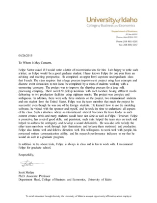 To enrich education through diversity the University of Idaho is an equal opportunity/affirmative action employer
04/26/2015
To Whom It May Concern,
Felipe Sartor asked if I would write a letter of recommendation for him. I am happy to write such
a letter, as Felipe would be a good graduate student. I have known Felipe for one year from an
advising and teaching perspective. He completed an upper level capstone undergraduate class
that I teach. The class requires that a large process improvement project using lean concepts and
discrete event simulation to test ideas be completed by a team of students working with a
sponsoring company. The project was to improve the shipping process for a large milk
processing company. There were120 pickup locations with each location having different needs
delivering to two production facilities using eighteen trucks. The project was complex and
ambiguous. In addition, there were only three students on the project, two international students
and one student from the United States. Felipe was the team member that made the project be
successful even though he was one of the foreign students. He learned how to use the modeling
software, he visited with the sponsor and myself, and he took the time to understand all aspects
of the class. Such a situation where an international student becomes the team leader in such
context creates stress and many students would have not done as well as Felipe. However, Felipe
is proactive, has a set of good skills, and persistent, such traits helped the team stay on track and
helped to address the ambiguity and develop a sound deliverable. He was also able to help the
other team members work through their frustrations and to keep them motivated and productive.
Felipe also listens well and follows direction well. His willingness to work well with people, his
portrayed written communication ability, and his research performance indicates to me that he
would do well in a graduate program.
In addition to the above traits, Felipe is always in class and is fun to work with. I recommend
Felipe for graduate school.
Respectfully,
Scott Metlen
Ph.D. Associate Professor
Department Head, College of Business and Economics, University of Idaho
 