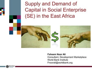 Faheem Noor Ali 
Consultant, Development Marketplace 
World Bank Institute 
Fnoorali@worldbank.org 
Supply and Demand of Capital in Social Enterprise (SE) in the East Africa  