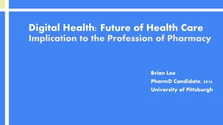 Digital Health: Future of Health Care
Implication to the Profession of Pharmacy
Brian Lee
PharmD Candidate, 2016
University of Pittsburgh
 