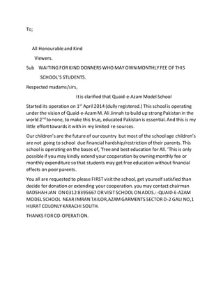 To;
All Honourableand Kind
Viewers.
Sub WAITING FORKIND DONNERS WHO MAYOWNMONTHLYFEE OF THIS
SCHOOL’S STUDENTS.
Respected madams/sirs,
Itis clarified that Quaid-e-AzamModel School
Started its operation on 1st
April2014 (dully registered.) This schoolis operating
under the vision of Quaid-e-AzamM. Ali Jinnah to build up strong Pakistan in the
world 2nd
to none, to make this true, educated Pakistan is essential. And this is my
little efforttowards it with in my limited re-sources.
Our children’s are the future of our country but most of the schoolage children’s
are not going to school due financial hardship/restriction of their parents. This
schoolis operating on the bases of, ’freeand best education for All. ’This is only
possibleif you may kindly extend your cooperation by owning monthly fee or
monthly expenditure so that students may get free education without financial
effects on poor parents.
You all are requested to please FIRSTvisitthe school, get yourself satisfied than
decide for donation or extending your cooperation. you may contact chairman
BADSHAH JAN ON0312 8395667 ORVISITSCHOOL ONADDS.:-QUAID-E-AZAM
MODEL SCHOOL NEAR IMRANTAILOR,AZAMGARMENTS SECTORD-2 GALI NO,1
HIJRATCOLONLYKARACHI SOUTH.
THANKS FORCO-OPERATION.
 