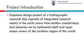 Project Introduction
 Capstone design project of a hydrographic
research ship capable of integrated research
mainly in the arctic areas from shallow coastal bays
and estuaries out to continental shelf and open
ocean waters of the northern region of the world.
2
 