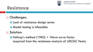 Resistance
 Challenges:
 Lack of resistance design series
 Model testing is infeasible
 Solution:
 Holtrop’s method (1982) + Worm curve factor
acquired from the resistance analysis of USCGC Healy
29
 