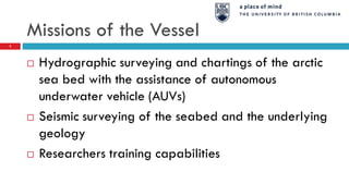 Missions of the Vessel
 Hydrographic surveying and chartings of the arctic
sea bed with the assistance of autonomous
underwater vehicle (AUVs)
 Seismic surveying of the seabed and the underlying
geology
 Researchers training capabilities
3
 