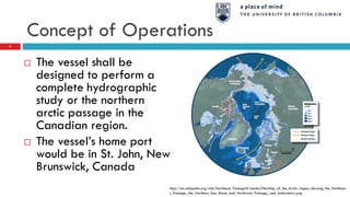 Concept of Operations
 The vessel shall be
designed to perform a
complete hydrographic
study or the northern
arctic passage in the
Canadian region.
 The vessel’s home port
would be in St. John, New
Brunswick, Canada
http://en.wikipedia.org/wiki/Northeast_Passage#/media/File:Map_of_the_Arctic_region_showing_the_Northeas
t_Passage,_the_Northern_Sea_Route_and_Northwest_Passage,_and_bathymetry.png
4
 