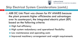 Ship Electrical System Considerations (contd.)
68
 ABB DC Link Plant was chosen for RV ANARIS because
the plant presents higher efficiencies and advantages
over its counterpart, the integrated electric plant (IEP)
based on the following criteria:
 High fuel efficiency
 High system redundancy and operational flexibility
 Low maintenance and operating costs
 Improved machinery arrangement and weight requirements
 