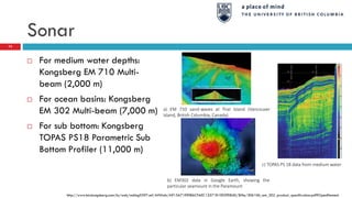 Sonar
73
 For medium water depths:
Kongsberg EM 710 Multi-
beam (2,000 m)
 For ocean basins: Kongsberg
EM 302 Multi-beam (7,000 m)
 For sub bottom: Kongsberg
TOPAS PS18 Parametric Sub
Bottom Profiler (11,000 m)
a) EM 710 sand-waves at Trial Island (Vancouver
Island, British Columbia, Canada)
b) EM302 data in Google Earth, showing the
particular seamount in the Paramount
c) TOPAS PS 18 data from medium water
http://www.km.kongsberg.com/ks/web/nokbg0397.nsf/AllWeb/A915A71E90B6CFAEC12571B1003FE84D/$file/306106_em_302_product_specification.pdf?OpenElement
 