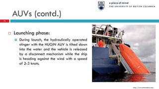AUVs (contd.)
http://www.arkeotekno.com/
76
 Launching phase:
 During launch, the hydraulically operated
stinger with the HUGIN AUV is tilted down
into the water and the vehicle is released
by a disconnect mechanism while the ship
is heading against the wind with a speed
of 2-3 knots.
 