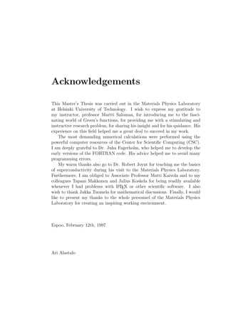 Acknowledgements
This Master’s Thesis was carried out in the Materials Physics Laboratory
at Helsinki University of Technology. I wish to express my gratitude to
my instructor, professor Martti Salomaa, for introducing me to the fasci-
nating world of Green’s functions, for providing me with a stimulating and
instructive research problem, for sharing his insight and for his quidance. His
experience on this ﬁeld helped me a great deal to succeed in my work.
The most demanding numerical calculations were performed using the
powerful computer resources of the Center for Scientiﬁc Computing (CSC).
I am deeply grateful to Dr. Juha Fagerholm, who helped me to develop the
early versions of the FORTRAN code. His advice helped me to avoid many
programming errors.
My warm thanks also go to Dr. Robert Joynt for teaching me the basics
of superconductivity during his visit to the Materials Physics Laboratory.
Furthermore, I am obliged to Associate Professor Matti Kaivola and to my
colleagues Tapani Makkonen and Julius Koskela for being readily available
whenever I had problems with LATEX or other scientiﬁc software. I also
wish to thank Jukka Tuomela for mathematical discussions. Finally, I would
like to present my thanks to the whole personnel of the Materials Physics
Laboratory for creating an inspiring working environment.
Espoo, February 12th, 1997
Ari Alastalo
 