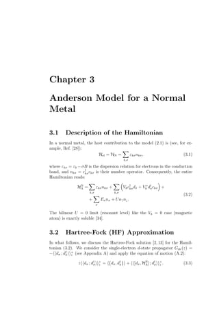 Chapter 3
Anderson Model for a Normal
Metal
3.1 Description of the Hamiltonian
In a normal metal, the host contribution to the model (2.1) is (see, for ex-
ample, Ref. [28]):
Hel = HN =
k,σ
εkσnkσ, (3.1)
where εkσ = εk −σB is the dispersion relation for electrons in the conduction
band, and nkσ = c†
kσckσ is their number operator. Consequently, the entire
Hamiltonian reads:
HN
A =
k,σ
εkσnkσ +
k,σ
Vkc†
kσdσ + V ∗
k d†
σckσ +
+
σ
Eσnσ + Un↑n↓.
(3.2)
The bilinear U = 0 limit (resonant level) like the Vk = 0 case (magnetic
atom) is exactly soluble [34].
3.2 Hartree-Fock (HF) Approximation
In what follows, we discuss the Hartree-Fock solution [2,13] for the Hamil-
tonian (3.2). We consider the single-electron d-state propagator Gdσ(z) =
− dσ ; d†
σ
+
z (see Appendix A) and apply the equation of motion (A.2):
z dσ ; d†
σ
+
z = {dσ, d†
σ} + [dσ, HN
A] ; d†
σ
+
z . (3.3)
 