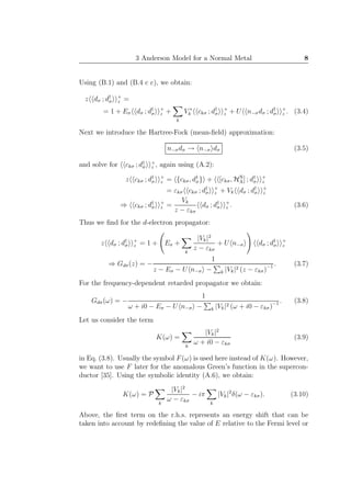 3 Anderson Model for a Normal Metal 8
Using (B.1) and (B.4 c c), we obtain:
z dσ ; d†
σ
+
z =
= 1 + Eσ dσ ; d†
σ
+
z +
k
V ∗
k ckσ ; d†
σ
+
z + U n−σdσ ; d†
σ
+
z . (3.4)
Next we introduce the Hartree-Fock (mean-ﬁeld) approximation:
n−σdσ → n−σ dσ (3.5)
and solve for ckσ ; d†
σ
+
z , again using (A.2):
z ckσ ; d†
σ
+
z = {ckσ, d†
σ} + [ckσ, HN
A] ; d†
σ
+
z
= εkσ ckσ ; d†
σ
+
z + Vk dσ ; d†
σ
+
z
⇒ ckσ ; d†
σ
+
z =
Vk
z − εkσ
dσ ; d†
σ
+
z . (3.6)
Thus we ﬁnd for the d-electron propagator:
z dσ ; d†
σ
+
z = 1 + Eσ +
k
|Vk|2
z − εkσ
+ U n−σ dσ ; d†
σ
+
z
⇒ Gdσ(z) = −
1
z − Eσ − U n−σ − k |Vk|2 (z − εkσ)−1 . (3.7)
For the frequency-dependent retarded propagator we obtain:
Gdσ(ω) = −
1
ω + i0 − Eσ − U n−σ − k |Vk|2 (ω + i0 − εkσ)−1 . (3.8)
Let us consider the term
K(ω) =
k
|Vk|2
ω + i0 − εkσ
(3.9)
in Eq. (3.8). Usually the symbol F(ω) is used here instead of K(ω). However,
we want to use F later for the anomalous Green’s function in the supercon-
ductor [35]. Using the symbolic identity (A.6), we obtain:
K(ω) = P
k
|Vk|2
ω − εkσ
− iπ
k
|Vk|2
δ(ω − εkσ). (3.10)
Above, the ﬁrst term on the r.h.s. represents an energy shift that can be
taken into account by redeﬁning the value of E relative to the Fermi level or
 