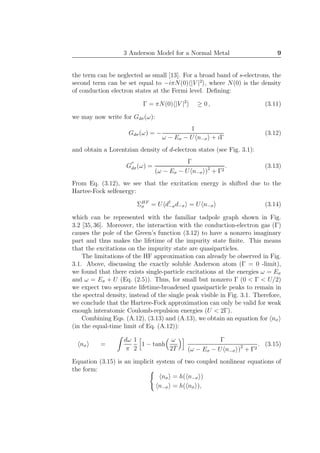 3 Anderson Model for a Normal Metal 9
the term can be neglected as small [13]. For a broad band of s-electrons, the
second term can be set equal to −iπN(0) |V |2
, where N(0) is the density
of conduction electron states at the Fermi level. Deﬁning:
Γ = πN(0) |V |2
≥ 0 , (3.11)
we may now write for Gdσ(ω):
Gdσ(ω) = −
1
ω − Eσ − U n−σ + iΓ
(3.12)
and obtain a Lorentzian density of d-electron states (see Fig. 3.1):
G
′′
dσ(ω) =
Γ
(ω − Eσ − U n−σ )2
+ Γ2
. (3.13)
From Eq. (3.12), we see that the excitation energy is shifted due to the
Hartee-Fock selfenergy:
ΣHF
σ = U d†
−σd−σ = U n−σ (3.14)
which can be represented with the familiar tadpole graph shown in Fig.
3.2 [35,36]. Moreover, the interaction with the conduction-electron gas (Γ)
causes the pole of the Green’s function (3.12) to have a nonzero imaginary
part and thus makes the lifetime of the impurity state ﬁnite. This means
that the excitations on the impurity state are quasiparticles.
The limitations of the HF approximation can already be observed in Fig.
3.1. Above, discussing the exactly soluble Anderson atom (Γ = 0 -limit),
we found that there exists single-particle excitations at the energies ω = Eσ
and ω = Eσ + U (Eq. (2.5)). Thus, for small but nonzero Γ (0 < Γ < U/2)
we expect two separate lifetime-broadened quasiparticle peaks to remain in
the spectral density, instead of the single peak visible in Fig. 3.1. Therefore,
we conclude that the Hartree-Fock approximation can only be valid for weak
enough interatomic Coulomb-repulsion energies (U < 2Γ).
Combining Eqs. (A.12), (3.13) and (A.13), we obtain an equation for nσ
(in the equal-time limit of Eq. (A.12)):
nσ =
dω
π
1
2
1 − tanh
ω
2T
Γ
(ω − Eσ − U n−σ )2
+ Γ2
. (3.15)
Equation (3.15) is an implicit system of two coupled nonlinear equations of
the form:
nσ = h( n−σ )
n−σ = h( nσ ),
 