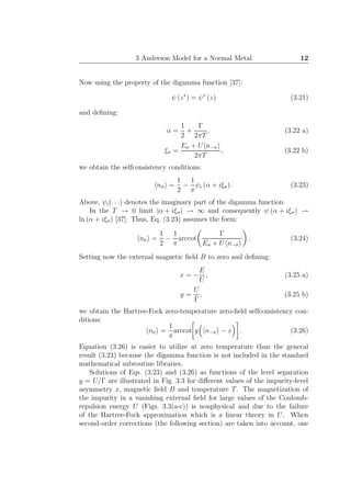 3 Anderson Model for a Normal Metal 12
Now using the property of the digamma function [37]:
ψ (z∗
) = ψ∗
(z) (3.21)
and deﬁning:
α =
1
2
+
Γ
2πT
, (3.22 a)
ξσ =
Eσ + U n−σ
2πT
, (3.22 b)
we obtain the selfconsistency conditions:
nσ =
1
2
−
1
π
ψi (α + iξσ) . (3.23)
Above, ψi(. . .) denotes the imaginary part of the digamma function.
In the T → 0 limit |α + iξσ| → ∞ and consequently ψ (α + iξσ) →
ln (α + iξσ) [37]. Thus, Eq. (3.23) assumes the form:
nσ =
1
2
−
1
π
arccot
Γ
Eσ + U n−σ
. (3.24)
Setting now the external magnetic ﬁeld B to zero and deﬁning:
x = −
E
U
, (3.25 a)
y =
U
Γ
, (3.25 b)
we obtain the Hartree-Fock zero-temperature zero-ﬁeld selfconsistency con-
ditions:
nσ =
1
π
arccot y n−σ − x . (3.26)
Equation (3.26) is easier to utilize at zero temperature than the general
result (3.23) because the digamma function is not included in the standard
mathematical subroutine libraries.
Solutions of Eqs. (3.23) and (3.26) as functions of the level separation
y = U/Γ are illustrated in Fig. 3.3 for diﬀerent values of the impurity-level
asymmetry x, magnetic ﬁeld B and temperature T. The magnetization of
the impurity in a vanishing external ﬁeld for large values of the Coulomb-
repulsion energy U (Figs. 3.3(a-c)) is nonphysical and due to the failure
of the Hartree-Fock approximation which is a linear theory in U. When
second-order corrections (the following section) are taken into account, one
 
