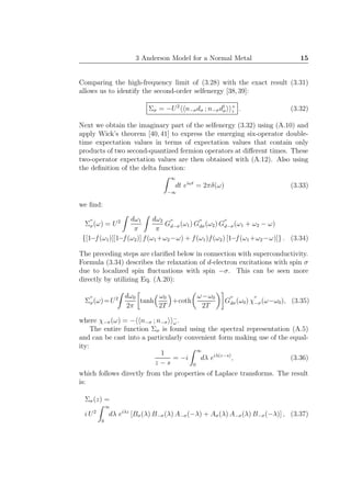 3 Anderson Model for a Normal Metal 15
Comparing the high-frequency limit of (3.28) with the exact result (3.31)
allows us to identify the second-order selfenergy [38,39]:
Σσ = −U2
n−σdσ ; n−σd†
σ
+
z . (3.32)
Next we obtain the imaginary part of the selfenergy (3.32) using (A.10) and
apply Wick’s theorem [40, 41] to express the emerging six-operator double-
time expectation values in terms of expectation values that contain only
products of two second-quantized fermion operators at diﬀerent times. These
two-operator expectation values are then obtained with (A.12). Also using
the deﬁnition of the delta function:
∞
−∞
dt eiωt
= 2πδ(ω) (3.33)
we ﬁnd:
Σ
′′
σ(ω) = U2 dω1
π
dω2
π
G
′′
d−σ(ω1) G
′′
dσ(ω2) G
′′
d−σ(ω1 + ω2 − ω)
{[1−f(ω1)][1−f(ω2)] f(ω1+ω2−ω) + f(ω1)f(ω2) [1−f(ω1+ω2−ω)]} . (3.34)
The preceding steps are clariﬁed below in connection with superconductivity.
Formula (3.34) describes the relaxation of d-electron excitations with spin σ
due to localized spin ﬂuctuations with spin −σ. This can be seen more
directly by utilizing Eq. (A.20):
Σ
′′
σ(ω)=U2 dω0
2π
tanh
ω0
2T
+coth
ω−ω0
2T
G
′′
dσ(ω0) χ
′′
−σ(ω−ω0), (3.35)
where χ−σ(ω) = − n−σ ; n−σ
−
ω .
The entire function Σσ is found using the spectral representation (A.5)
and can be cast into a particularly convenient form making use of the equal-
ity:
1
z − s
= −i
∞
0
dλ eiλ(z−s)
, (3.36)
which follows directly from the properties of Laplace transforms. The result
is:
Σσ(z) =
i U2
∞
0
dλ eiλz
[Bσ(λ) B−σ(λ) A−σ(−λ) + Aσ(λ) A−σ(λ) B−σ(−λ)] , (3.37)
 