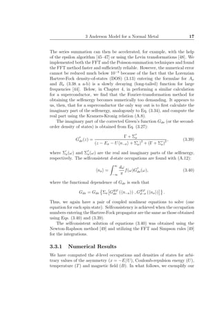 3 Anderson Model for a Normal Metal 17
The series summation can then be accelerated, for example, with the help
of the epsilon algorithm [45–47] or using the Levin transformations [48]. We
implemented both the FFT and the Poisson-summation techniques and found
the FFT method faster and suﬃciently reliable. However, the numerical error
cannot be reduced much below 10−3
because of the fact that the Lorenzian
Hartree-Fock density-of-states (DOS) (3.13) entering the formulae for Aσ
and Bσ (3.38 a a-b) is a slowly decaying (long-tailed) function for large
frequencies [44]. Below, in Chapter 4, in performing a similar calculation
for a superconductor, we ﬁnd that the Fourier-transformation method for
obtaining the selfenergy becomes numerically too demanding. It appears to
us, then, that for a superconductor the only way out is to ﬁrst calculate the
imaginary part of the selfenergy, analogously to Eq. (3.34), and compute the
real part using the Kramers-Kronig relation (A.8).
The imaginary part of the corrected Green’s function Gdσ (or the second-
order density of states) is obtained from Eq. (3.27):
G
′′
dσ(z) =
Γ + Σ
′′
σ
(z − Eσ − U n−σ + Σ′
σ)2
+ (Γ + Σ′′
σ)2 , (3.39)
where Σ
′
σ(ω) and Σ
′′
σ(ω) are the real and imaginary parts of the selfenergy,
respectively. The selfconsistent d-state occupations are found with (A.12):
nσ =
∞
−∞
dω
π
f(ω)G
′′
dσ(ω), (3.40)
where the functional dependence of Gdσ is such that
Gdσ = Gdσ Σσ GHF
dσ ( n−σ ) , GHF
d−σ ( nσ ) .
Thus, we again have a pair of coupled nonlinear equations to solve (one
equation for each spin state). Selfconsistency is achieved when the occupation
numbers entering the Hartree-Fock propagator are the same as those obtained
using Eqs. (3.40) and (3.39).
The selfconsistent solution of equations (3.40) was obtained using the
Newton-Raphson method [49] and utilizing the FFT and Simpson rules [49]
for the integrations.
3.3.1 Numerical Results
We have computed the d-level occupations and densities of states for arbi-
trary values of the asymmetry (x = −E/U), Coulomb-repulsion energy (U),
temperature (T) and magnetic ﬁeld (B). In what follows, we exemplify our
 