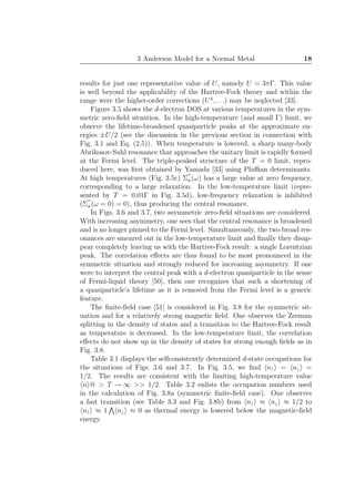 3 Anderson Model for a Normal Metal 18
results for just one representative value of U, namely U = 3πΓ. This value
is well beyond the applicability of the Hartree-Fock theory and within the
range were the higher-order corrections (U4
, . . .) may be neglected [33].
Figure 3.5 shows the d-electron DOS at various temperatures in the sym-
metric zero-ﬁeld situation. In the high-temperature (and small Γ) limit, we
observe the lifetime-broadened quasiparticle peaks at the approximate en-
ergies ±U/2 (see the discussion in the previous section in connection with
Fig. 3.1 and Eq. (2.5)). When temperature is lowered, a sharp many-body
Abrikosov-Suhl resonance that approaches the unitary limit is rapidly formed
at the Fermi level. The triple-peaked structure of the T = 0 limit, repro-
duced here, was ﬁrst obtained by Yamada [33] using Pfaﬃan determinants.
At high temperatures (Fig. 3.5c) Σ
′′
σ(ω) has a large value at zero frequency,
corresponding to a large relaxation. In the low-temperature limit (repre-
sented by T = 0.01Γ in Fig. 3.5d), low-frequency relaxation is inhibited
(Σ
′′
σ(ω = 0) = 0), thus producing the central resonance.
In Figs. 3.6 and 3.7, two asymmetric zero-ﬁeld situations are considered.
With increasing asymmetry, one sees that the central resonance is broadened
and is no longer pinned to the Fermi level. Simultaneously, the two broad res-
onances are smeared out in the low-temperature limit and ﬁnally they disap-
pear completely leaving us with the Hartree-Fock result: a single Lorentzian
peak. The correlation eﬀects are thus found to be most pronounced in the
symmetric situation and strongly reduced for increasing asymmetry. If one
were to interpret the central peak with a d-electron quasiparticle in the sense
of Fermi-liquid theory [50], then one recognizes that such a shortening of
a quasiparticle’s lifetime as it is removed from the Fermi level is a generic
feature.
The ﬁnite-ﬁeld case [51] is considered in Fig. 3.8 for the symmetric sit-
uation and for a relatively strong magnetic ﬁeld. One observes the Zeeman
splitting in the density of states and a transition to the Hartree-Fock result
as temperature is decreased. In the low-temperature limit, the correlation
eﬀects do not show up in the density of states for strong enough ﬁelds as in
Fig. 3.8.
Table 3.1 displays the selfconsistently determined d-state occupations for
the situations of Figs. 3.6 and 3.7. In Fig. 3.5, we ﬁnd n↑ = n↓ =
1/2. The results are consistent with the limiting high-temperature value
n @ > T → ∞ >> 1/2. Table 3.2 enlists the occupation numbers used
in the calculation of Fig. 3.8a (symmetric ﬁnite-ﬁeld case). One observes
a fast transition (see Table 3.3 and Fig. 3.8b) from n↑ ≈ n↓ ≈ 1/2 to
n↑ ≈ 1 n↓ ≈ 0 as thermal energy is lowered below the magnetic-ﬁeld
energy.
 