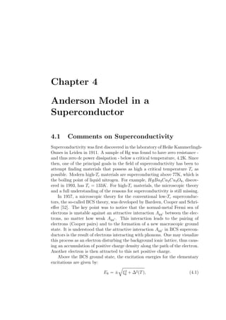 Chapter 4
Anderson Model in a
Superconductor
4.1 Comments on Superconductivity
Superconductivity was ﬁrst discovered in the laboratory of Heike Kammerlingh-
Onnes in Leiden in 1911. A sample of Hg was found to have zero resistance -
and thus zero dc power dissipation - below a critical temperature, 4.2K. Since
then, one of the principal goals in the ﬁeld of superconductivity has been to
attempt ﬁnding materials that possess as high a critical temperature Tc as
possible. Modern high-Tc materials are superconducting above 77K, which is
the boiling point of liquid nitrogen. For example, HgBa2Ca2Cu3O8, discov-
ered in 1993, has Tc = 133K. For high-Tc materials, the microscopic theory
and a full understanding of the reasons for superconductivity is still missing.
In 1957, a microscopic theory for the conventional low-Tc superconduc-
tors, the so-called BCS theory, was developed by Bardeen, Cooper and Schri-
eﬀer [52]. The key point was to notice that the normal-metal Fermi sea of
electrons is unstable against an attractive interaction Akk′ between the elec-
trons, no matter how weak Akk′ . This interaction leads to the pairing of
electrons (Cooper pairs) and to the formation of a new macroscopic ground
state. It is understood that the attractive interaction Akk′ in BCS supercon-
ductors is the result of electrons interacting with phonons. One may visualize
this process as an electron disturbing the background ionic lattice, thus caus-
ing an accumulation of positive charge density along the path of the electron.
Another electron is then attracted to this net positive charge.
Above the BCS ground state, the excitation energies for the elementary
excitations are given by:
Ek = ± ξ2
k + ∆2(T), (4.1)
 