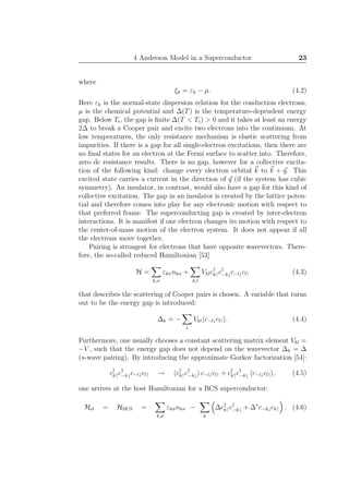4 Anderson Model in a Superconductor 23
where
ξk = εk − µ. (4.2)
Here εk is the normal-state dispersion relation for the conduction electrons,
µ is the chemical potential and ∆(T) is the temperature-dependent energy
gap. Below Tc, the gap is ﬁnite ∆(T < Tc) > 0 and it takes at least an energy
2∆ to break a Cooper pair and excite two electrons into the continuum. At
low temperatures, the only resistance mechanism is elastic scattering from
impurities. If there is a gap for all single-electron excitations, then there are
no ﬁnal states for an electron at the Fermi surface to scatter into. Therefore,
zero dc resistance results. There is no gap, however for a collective excita-
tion of the following kind: change every electron orbital k to k + q. This
excited state carries a current in the direction of q (if the system has cubic
symmetry). An insulator, in contrast, would also have a gap for this kind of
collective excitation. The gap in an insulator is created by the lattice poten-
tial and therefore comes into play for any electronic motion with respect to
that preferred frame. The superconducting gap is created by inter-electron
interactions. It is manifest if one electron changes its motion with respect to
the center-of-mass motion of the electron system. It does not appear if all
the electrons move together.
Pairing is strongest for electrons that have opposite wavevectors. There-
fore, the so-called reduced Hamiltonian [53]
H =
k,σ
εkσnkσ +
k,l
Vklc†
k↑c†
−k↓c−l↓cl↑ (4.3)
that describes the scattering of Cooper pairs is chosen. A variable that turns
out to be the energy gap is introduced:
∆k = −
l
Vkl c−l↓cl↑ . (4.4)
Furthermore, one usually chooses a constant scattering matrix element Vkl =
−V , such that the energy gap does not depend on the wavevector ∆k = ∆
(s-wave pairing). By introducing the approximate Gorkov factorization [54]:
c†
k↑c†
−k↓c−l↓cl↑ → c†
k↑c†
−k↓ c−l↓cl↑ + c†
k↑c†
−k↓ c−l↓cl↑ , (4.5)
one arrives at the host Hamiltonian for a BCS superconductor:
Hel = HBCS =
k,σ
εkσnkσ −
k
∆c†
k↑c†
−k↓ + ∆∗
c−k↓ck↑ . (4.6)
 