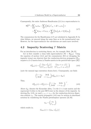 4 Anderson Model in a Superconductor 24
Consequently, the entire Anderson Hamiltonian (2.1) in a superconductor is:
HBCS
A =
k,σ
εkσnkσ −
k
∆c†
k↑c†
−k↓ + ∆∗
c−k↓ck↑ +
+
σ
Eσnσ + Un↑n↓ +
k,σ
Vkc†
kσdσ + V ∗
k d†
σckσ .
(4.7)
The commutators for the Hamiltonian (4.7) are tabulated in Appendix B. In
what follows, we proceed along the same lines as in the normal-metal case.
However, for the superconductor the calculations are much more involved.
4.2 Impurity Scattering T Matrix
For an introduction to scattering theory, see, for example, Refs. [28,55].
Let us ﬁrst consider a clean bulk superconductor (H = HBCS). Using
the equation of motion (A.2) and the commutators (B.5 a) (dropping the
impurity terms) one observes that the conduction-electron propagator G0
kk′σ
acquires a 2×2 matrix form (a Nambu matrix in the particle-hole space [56]):
G0
kk′σ(z) =
ckσ ; c†
k′σ
+
z ckσ ; c−k′−σ
+
z
c†
−k−σ ; c†
k′σ
+
z c†
−k−σ ; c−k′−σ
+
z
(4.8)
(note the unusual sign convention chosen here). Consequently, one ﬁnds:
z − εkσ 2σ∆
2σ∆∗
z + εk−σ
G0
kk′σ(z) = δkk′ ˆ1.
Thus,
G0
kk′σ(z) = G0
kσ(z) =
z − εkσ 2σ∆
2σ∆∗
z + εk−σ
−1
. (4.9)
Above δkk′ denotes the Kronecker delta, ˆ1 is the 2 × 2 unit matrix and the
superscript 0 refers to the pure BCS state in the absence of the impurity. In
deriving Eq. (4.9), we used ε−k−σ = εk−σ for the conduction-electron disper-
sion relation εkσ. The matrix propagator (4.8) may be written in shorthand
notation by considering the Nambu pseudospinor operator [22,56]:
ψkσ =
ckσ
c†
−k−σ
which results in:
Gkk′σ(z) = ψkσ ; ψ†
k′σ
+
z .
 