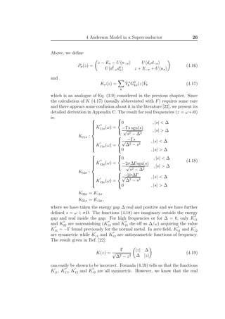 4 Anderson Model in a Superconductor 26
Above, we deﬁne
Pσ(z) =
z − Eσ − U n−σ U dσd−σ
U d†
−σd†
σ z + E−σ + U nσ
(4.16)
and
Kσ(z) =
k
ˆV ∗
k G0
kσ(z) ˆVk (4.17)
which is an analogue of Eq. (3.9) considered in the previous chapter. Since
the calculation of K (4.17) (usually abbreviated with F) requires some care
and there appears some confusion about it in the literature [22], we present its
detailed derivation in Appendix C. The result for real frequencies (z = ω+i0)
is:
K11σ :



K
′′
11σ(ω) =



0 , |s| < ∆
−Γs sgn(s)√
s2 − ∆2
, |s| > ∆
K
′
11σ(ω) =



−Γs√
∆2 − s2
, |s| < ∆
0 , |s| > ∆
K12σ :



K
′′
12σ(ω) =



0 , |s| < ∆
−2σ∆Γsgn(s)√
s2 − ∆2
, |s| > ∆
K
′
12σ(ω) =



−2σ∆Γ√
∆2 − s2
, |s| < ∆
0 , |s| > ∆
K22σ = K11σ
K21σ = K12σ,
(4.18)
where we have taken the energy gap ∆ real and positive and we have further
deﬁned s = ω + σB. The functions (4.18) are imaginary outside the energy
gap and real inside the gap. For high frequencies or for ∆ = 0, only K
′′
11
and K
′′
22 are nonvanishing (K
′′
12 and K
′′
21 die oﬀ as ∆/ω) acquiring the value
K
′′
11 = −Γ found previously for the normal metal. In zero ﬁeld, K
′′
11 and K
′
12
are symmetric while K
′
11 and K
′′
12 are antisymmetric functions of frequency.
The result given in Ref. [22]:
K(z) =
Γ
√
∆2 − z2
|z| ∆
∆ |z|
(4.19)
can easily be shown to be incorrect. Formula (4.19) tells us that the functions
K
′
11, K
′′
11, K
′
12 and K
′′
12 are all symmetric. However, we know that the real
 