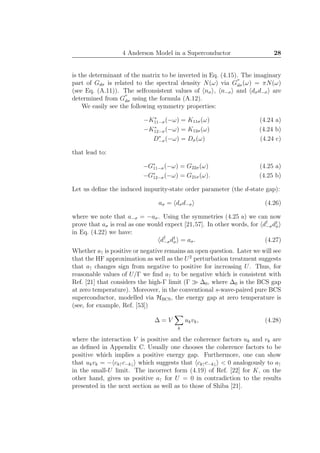 4 Anderson Model in a Superconductor 28
is the determinant of the matrix to be inverted in Eq. (4.15). The imaginary
part of Gdσ is related to the spectral density N(ω) via G
′′
dσ(ω) = πN(ω)
(see Eq. (A.11)). The selfconsistent values of nσ , n−σ and dσd−σ are
determined from G
′′
dσ using the formula (A.12).
We easily see the following symmetry properties:
−K∗
11−σ(−ω) = K11σ(ω) (4.24 a)
−K∗
12−σ(−ω) = K12σ(ω) (4.24 b)
D∗
−σ(−ω) = Dσ(ω) (4.24 c)
that lead to:
−G∗
11−σ(−ω) = G22σ(ω) (4.25 a)
−G∗
12−σ(−ω) = G21σ(ω). (4.25 b)
Let us deﬁne the induced impurity-state order parameter (the d-state gap):
aσ = dσd−σ (4.26)
where we note that a−σ = −aσ. Using the symmetries (4.25 a) we can now
prove that aσ is real as one would expect [21,57]. In other words, for d†
−σd†
σ
in Eq. (4.22) we have:
d†
−σd†
σ = aσ. (4.27)
Whether a↑ is positive or negative remains an open question. Later we will see
that the HF approximation as well as the U2
perturbation treatment suggests
that a↑ changes sign from negative to positive for increasing U. Thus, for
reasonable values of U/Γ we ﬁnd a↑ to be negative which is consistent with
Ref. [21] that considers the high-Γ limit (Γ ≫ ∆0, where ∆0 is the BCS gap
at zero temperature). Moreover, in the conventional s-wave-paired pure BCS
superconductor, modelled via HBCS, the energy gap at zero temperature is
(see, for example, Ref. [53])
∆ = V
k
ukvk, (4.28)
where the interaction V is positive and the coherence factors uk and vk are
as deﬁned in Appendix C. Usually one chooses the coherence factors to be
positive which implies a positive energy gap. Furthermore, one can show
that ukvk = − ck↑c−k↓ which suggests that ck↑c−k↓ < 0 analogously to a↑
in the small-U limit. The incorrect form (4.19) of Ref. [22] for K, on the
other hand, gives us positive a↑ for U = 0 in contradiction to the results
presented in the next section as well as to those of Shiba [21].
 