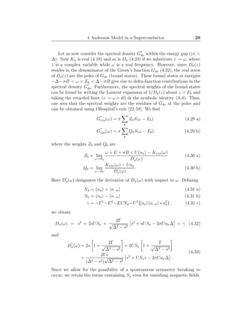 4 Anderson Model in a Superconductor 29
Let us now consider the spectral density G
′′
dσ within the energy gap (|s| <
∆). Now Kσ is real (4.18) and so is Dσ (4.23) if we substitute z → ω, where
z is a complex variable while ω is a real frequency. However, since Dσ(z)
resides in the denominator of the Green’s function Gdσ (4.22), the real zeros
of Dσ(z) are the poles of Gdσ (bound states). These bound states at energies
−∆−σB < ω = Eb < ∆−σB give rise to delta-function contributions in the
spectral density G
′′
dσ. Furthermore, the spectral weights of the bound states
can be found by writing the Laurent expansion of 1/Dσ(z) about z = Eb and
taking the retarded limit (z → ω + i0) in the symbolic identity (A.6). Thus,
one sees that the spectral weights are the residues of Gdσ at the poles and
can be obtained using l’Hospital’s rule [22,58]. We ﬁnd
G
′′
11σ(ω) = π
b
Zb δ(ω − Eb) (4.29 a)
G
′′
12σ(ω) = π
b
Qb δ(ω − Eb), (4.29 b)
where the weights Zb and Qb are
Zb = lim
ω→Eb
ω + E + σB + U nσ − K11σ(ω)
D′
σ(ω)
(4.30 a)
Qb = lim
ω→Eb
K12σ(ω) − Uaσ
D′
σ(ω)
. (4.30 b)
Here D
′
σ(ω) designates the derivative of Dσ(ω) with respect to ω. Deﬁning
Nd = nσ + n−σ (4.31 a)
Sσ = nσ − n−σ (4.31 b)
γ = −Γ2
−E2
−EUNd −U2
nσ n−σ +a2
σ , (4.31 c)
we obtain
Dσ(ω) = s2
+ 2sUSσ +
2Γ
√
∆2 − s2
s2
+ sUSσ − 2σUaσ∆ + γ (4.32)
and
D
′
σ(ω) = 2s 1 +
2Γ
√
∆2 − s2
+ 2USσ 1 +
Γ
√
∆2 − s2
+
2Γs
(∆2 − s2)
√
∆2 − s2
s2
+ USσs − 2σUaσ∆ .
(4.33)
Since we allow for the possibility of a spontaneous symmetry breaking to
occur, we retain the terms containing Sσ even for vanishing magnetic ﬁelds.
 
