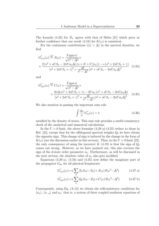 4 Anderson Model in a Superconductor 30
The formula (4.32) for Dσ agrees with that of Shiba [21] which gives us
further conﬁdence that our result (4.18) for K(ω) is consistent.
For the continuum contributions (|s| > ∆) in the spectral densities, we
ﬁnd
G
′′
11σ(ω)
def
= A(ω) =
Γsgn(s)
√
s2 − ∆2
×
×
2 (s2
+ sUSσ − 2σUaσ∆) (s + E + U nσ ) − s (s2
+ 2sUSσ + γ)
[s2 + 2sUSσ + γ]2
+ 4Γ
s2
− ∆2 [s2 + sUSσ − 2σUaσ∆]2
(4.34)
and
G
′′
12σ(ω)
def
= C(ω) =
Γsgn(s)
√
s2 − ∆2
×
×
2σ∆ (s2
+ 2sUSσ + γ) − 2Uaσ (s2
+ sUSσ − 2σUaσ∆)
[s2 + 2sUSσ + γ]2
+ 4Γ
s2
− ∆2 [s2 + sUSσ − 2σUaσ∆]2
. (4.35)
We also mention in passing the important sum rule
dω
π
G
′′
11(ω) = 1 (4.36)
satisﬁed by the density of states. This sum rule provides a useful consistency
check of the analytical and numerical calculations.
In the U = 0 limit, the above formulae (4.29 a)-(4.35) reduce to those in
Ref. [22], except that for the oﬀdiagonal spectral weights Qb we here obtain
the opposite sign. This change of sign is induced by the change in the form of
K(ω) (see the discussion earlier in this section). Thus, in the U = 0 limit [22],
the only consequence of using the incorrect K (4.19) is that the sign of Qb
comes out wrong. However, as we have pointed out, this also reverses the
sign of the d-state order parameter aσ. Furthermore, as will be discussed in
the next section, the absolute value of aσ also gets modiﬁed.
Equations (4.29 a), (4.34) and (4.35) now deﬁne the imaginary part of
the propagator Gdσ for all physical frequencies:
G
′′
11σ(ω)=π
b
Zb δ(ω−Eb)+A(ω) θ(ω2
−∆2
) (4.37 a)
G
′′
12σ(ω)=π
b
Qb δ(ω−Eb)+C(ω) θ(ω2
−∆2
) (4.37 b)
Consequently, using Eq. (A.12) we obtain the selfconsistency conditions for
nσ , n−σ and aσ: that is, a system of three coupled nonlinear equations of
 