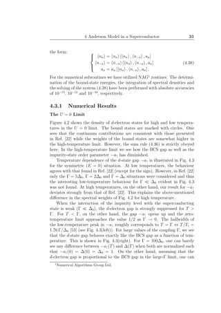 4 Anderson Model in a Superconductor 31
the form: 


nσ = nσ [ nσ , n−σ , aσ]
n−σ = n−σ [ nσ , n−σ , aσ]
aσ = aσ [ nσ , n−σ , aσ] .
(4.38)
For the numerical subroutines we have utilized NAG1
routines. The determi-
nation of the bound-state energies, the integration of spectral densities and
the solving of the system (4.38) have been performed with absolute accuracies
of 10−14
, 10−12
and 10−10
, respectively.
4.3.1 Numerical Results
The U = 0 Limit
Figure 4.2 shows the density of d-electron states for high and low tempera-
tures in the U = 0 limit. The bound states are marked with circles. One
sees that the continuum contributions are consistent with those presented
in Ref. [22] while the weights of the bound states are somewhat higher in
the high-temperature limit. However, the sum rule (4.36) is strictly obeyed
here. In the high-temperature limit we see how the BCS gap as well as the
impurity-state order parameter −a↑ has diminished.
Temperature dependence of the d-state gap −a↑ is illustrated in Fig. 4.3
for the symmetric (E = 0) situation. At low temperatures, the behaviour
agrees with that found in Ref. [22] (except for the sign). However, in Ref. [22]
only the Γ = 5∆0, Γ = 2∆0 and Γ = ∆0 situations were considered and thus
the interesting low-temperature behaviour for Γ ≪ ∆0 evident in Fig. 4.3
was not found. At high temperatures, on the other hand, our result for −a↑
deviates strongly from that of Ref. [22]. This explains the above-mentioned
diﬀerence in the spectral weights of Fig. 4.2 for high temperature.
When the interaction of the impurity level with the superconducting
state is weak (Γ ≪ ∆0), the d-electron gap is strongly suppressed for T >
Γ. For T < Γ, on the other hand, the gap −a↑ opens up and the zero-
temperature limit approaches the value 1/2 as Γ → 0. The halfwidth of
the low-temperature peak in −a↑ roughly corresponds to T = Γ ⇔ T/Tc =
1.76 Γ/∆0 [53] (see Fig. 4.3(left)). For large values of the coupling Γ, we see
that the d-state gap behaves exactly like the BCS gap as a function of tem-
perature. This is shown in Fig. 4.3(right). For Γ = 100∆0, one can barely
see any diﬀerence between −a↑(T) and ∆(T) when both are normalized such
that −a↑(0) = ∆(0) = ∆0 = 1. On the other hand, assuming that the
d-electron gap is proportional to the BCS gap in the large-Γ limit, one can
1
Numerical Algorithms Group Ltd.
 